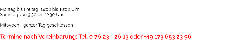  Montag bis Freitag 14:00 bis 18:00 Uhr Samstag von 9:30 bis 12:30 Uhr Mittwoch - ganzer Tag geschlossen Termine nach Vereinbarung: Tel. 0 76 23 - 26 13 oder +49 173 653 23 96 