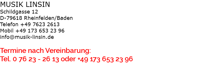 MUSIK LINSIN Schildgasse 12 D-79618 Rheinfelden/Baden Telefon +49 7623 2613 Mobil +49 173 653 23 96 info@musik-linsin.de Termine nach Vereinbarung: Tel. 0 76 23 - 26 13 oder +49 173 653 23 96